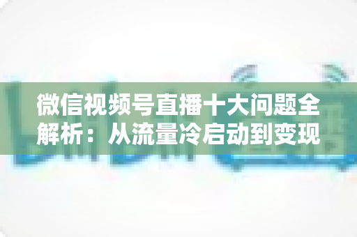 微信视频号直播十大问题全解析:从流量冷启动到变现困局的实战避坑指南 微信视频号直播十大问题全解析:从流量冷启动到变现困局的实战避坑指南