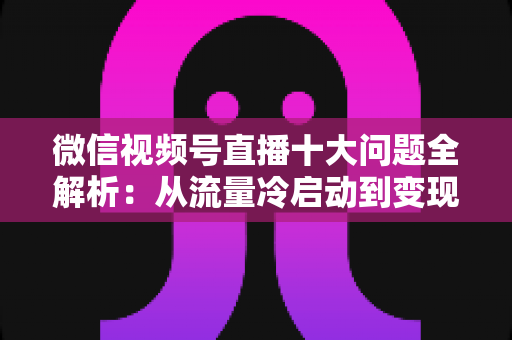 微信视频号直播十大问题全解析:从流量冷启动到变现困局的实战避坑指南 微信视频号直播十大问题全解析:从流量冷启动到变现困局的实战避坑指南