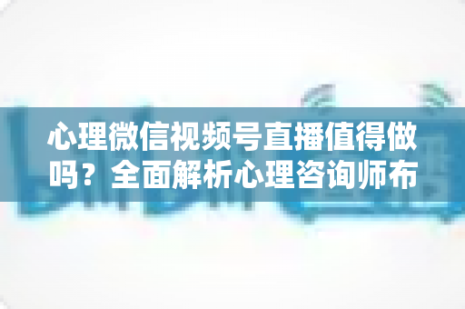 心理微信视频号直播值得做吗?全面解析心理咨询师布局视频号直播的机遇、挑战与实操策略 心理微信视频号直播值得做吗?全面解析心理咨询师布局视频号直播的机遇、挑战与实操策略