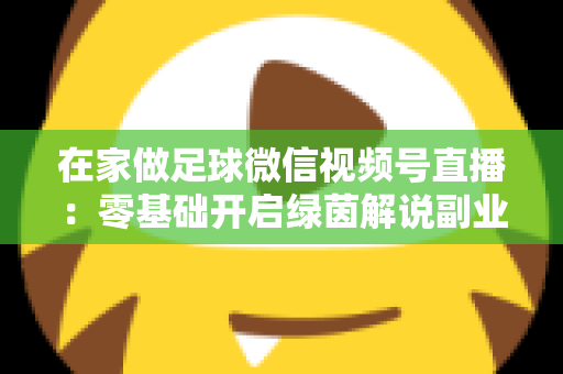 在家做足球微信视频号直播：零基础开启绿茵解说副业的完整指南