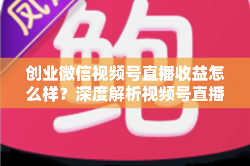 创业微信视频号直播收益怎么样？深度解析视频号直播创业的真实收入与赚钱前景