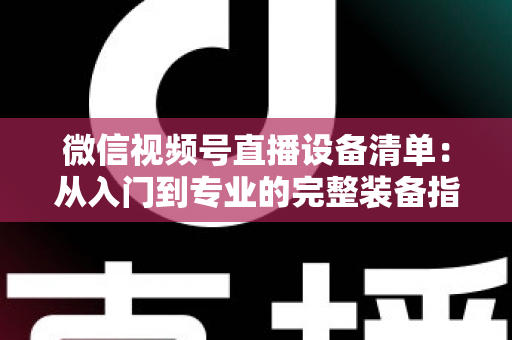 微信视频号直播设备清单:从入门到专业的完整装备指南 微信视频号直播设备清单:从入门到专业的完整装备指南