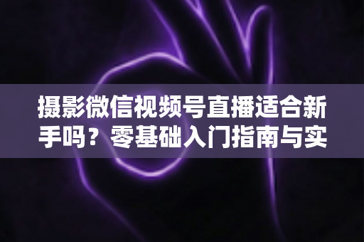 摄影微信视频号直播适合新手吗？零基础入门指南与实战建议