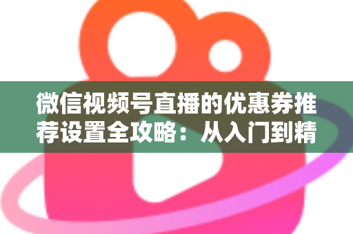 微信视频号直播的优惠券推荐设置全攻略:从入门到精通,助你提升直播间转化率 微信视频号直播的优惠券推荐设置全攻略:从入门到精通,助你提升直播间转化率