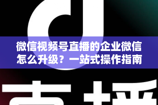 微信视频号直播的企业微信怎么升级？一站式操作指南与私域运营全攻略