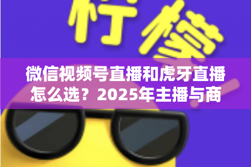 微信视频号直播和虎牙直播怎么选？2025年主播与商家平台选择全攻略