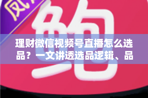 理财微信视频号直播怎么选品?一文讲透选品逻辑、品类清单与避坑指南 理财微信视频号直播怎么选品?一文讲透选品逻辑、品类清单与避坑指南