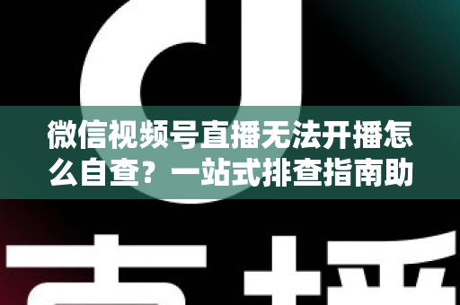 微信视频号直播无法开播怎么自查?一站式排查指南助你快速恢复直播 微信视频号直播无法开播怎么自查?一站式排查指南助你快速恢复直播