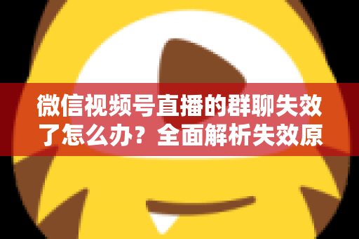 微信视频号直播的群聊失效了怎么办?全面解析失效原因与实用解决指南 微信视频号直播的群聊失效了怎么办?全面解析失效原因与实用解决指南