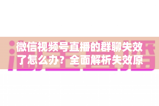微信视频号直播的群聊失效了怎么办？全面解析失效原因与实用解决指南
