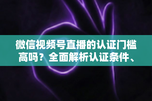 微信视频号直播的认证门槛高吗？全面解析认证条件、流程与实操建议，助你快速开播不踩坑