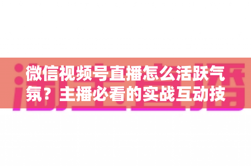 微信视频号直播怎么活跃气氛?主播必看的实战互动技巧与冷场急救指南 微信视频号直播怎么活跃气氛?主播必看的实战互动技巧与冷场急救指南