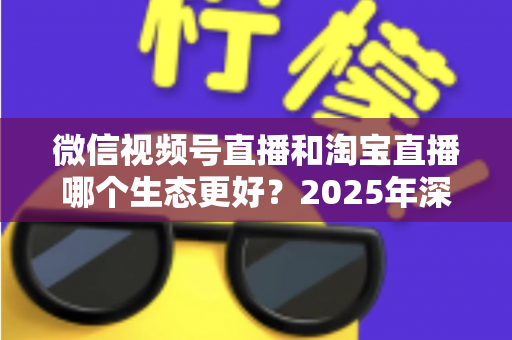 微信视频号直播和淘宝直播哪个生态更好？2025年深度对比分析与商家选型指南