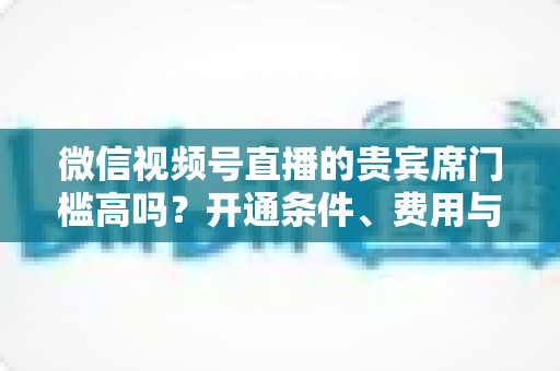 微信视频号直播的贵宾席门槛高吗？开通条件、费用与运营攻略一文读懂