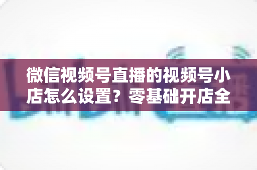 微信视频号直播的视频号小店怎么设置?零基础开店全流程指南,直播带货少走弯路 微信视频号直播的视频号小店怎么设置?零基础开店全流程指南,直播带货少走弯路