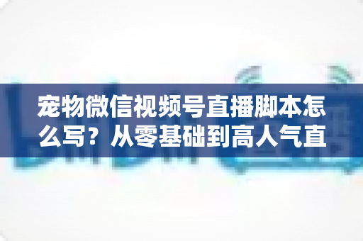 宠物微信视频号直播脚本怎么写？从零基础到高人气直播间的完整实战指南