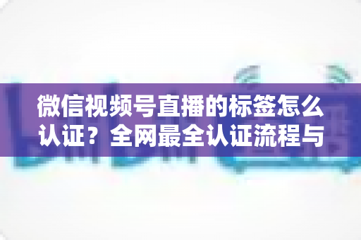 微信视频号直播的标签怎么认证？全网最全认证流程与实用技巧指南