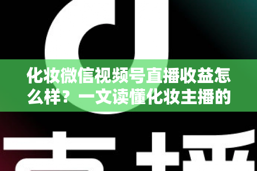 化妆微信视频号直播收益怎么样？一文读懂化妆主播的真实收入来源与赚钱方法