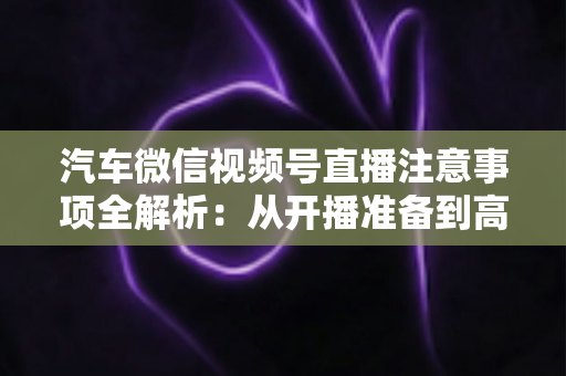 汽车微信视频号直播注意事项全解析:从开播准备到高效转化的实战指南 汽车微信视频号直播注意事项全解析:从开播准备到高效转化的实战指南