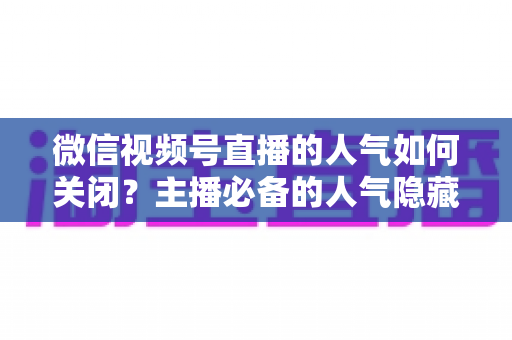 微信视频号直播的人气如何关闭?主播必备的人气隐藏设置全攻略与实用技巧详解 微信视频号直播的人气如何关闭?主播必备的人气隐藏设置全攻略与实用技巧详解