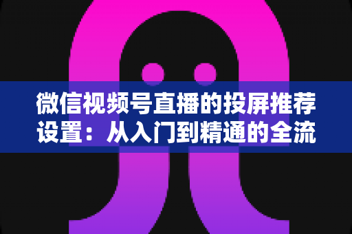 微信视频号直播的投屏推荐设置：从入门到精通的全流程操作指南