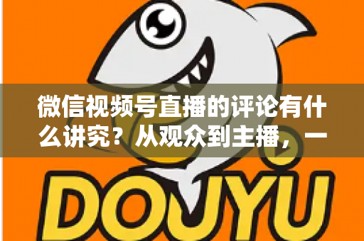 微信视频号直播的评论有什么讲究?从观众到主播,一文读懂直播间评论的门道与实用技巧 微信视频号直播的评论有什么讲究?从观众到主播,一文读懂直播间评论的门道与实用技巧