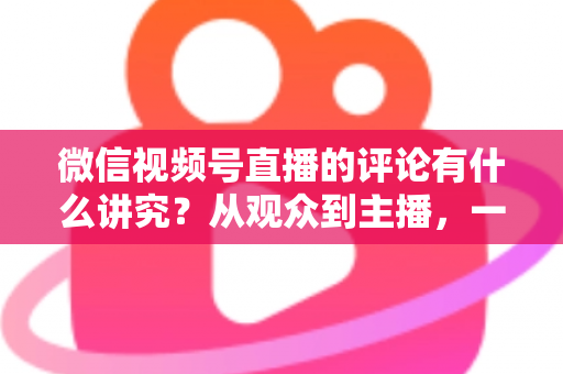 微信视频号直播的评论有什么讲究？从观众到主播，一文读懂直播间评论的门道与实用技巧