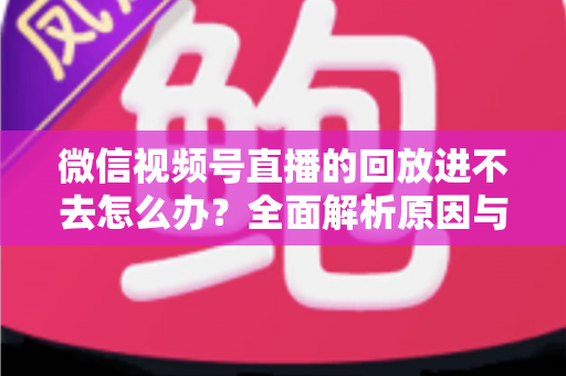 微信视频号直播的回放进不去怎么办？全面解析原因与实用解决方案大全