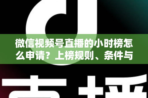 微信视频号直播的小时榜怎么申请？上榜规则、条件与实战技巧全解析