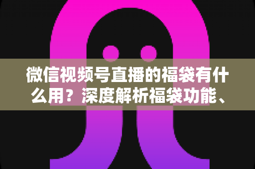 微信视频号直播的福袋有什么用?深度解析福袋功能、玩法与运营价值全指南 微信视频号直播的福袋有什么用?深度解析福袋功能、玩法与运营价值全指南