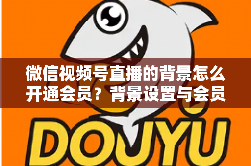 微信视频号直播的背景怎么开通会员?背景设置与会员开通全流程详解 微信视频号直播的背景怎么开通会员?背景设置与会员开通全流程详解
