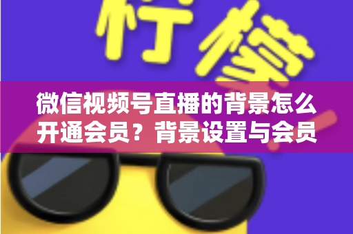 微信视频号直播的背景怎么开通会员？背景设置与会员开通全流程详解