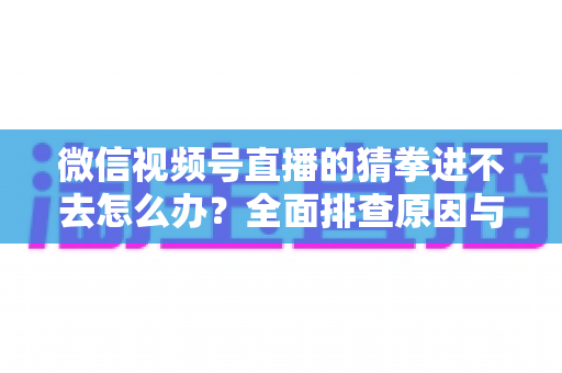 微信视频号直播的猜拳进不去怎么办？全面排查原因与高效解决方案大公开