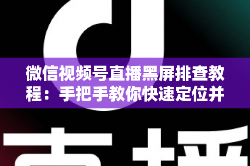 微信视频号直播黑屏排查教程：手把手教你快速定位并修复直播画面异常的实战指南
