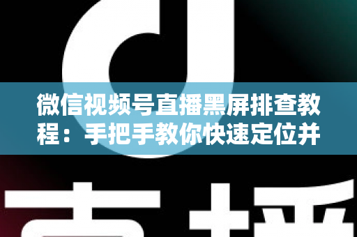 微信视频号直播黑屏排查教程：手把手教你快速定位并修复直播画面异常的实战指南