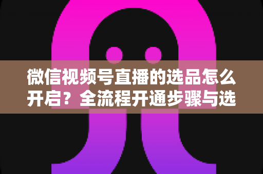 微信视频号直播的选品怎么开启?全流程开通步骤与选品实战技巧全解析 微信视频号直播的选品怎么开启?全流程开通步骤与选品实战技巧全解析