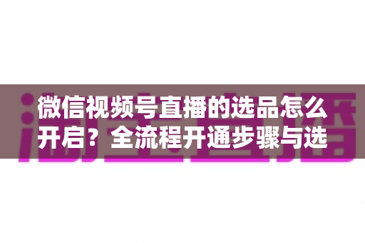 微信视频号直播的选品怎么开启?全流程开通步骤与选品实战技巧全解析 微信视频号直播的选品怎么开启?全流程开通步骤与选品实战技巧全解析