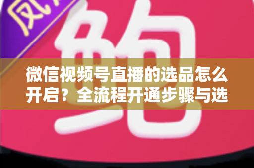 微信视频号直播的选品怎么开启?全流程开通步骤与选品实战技巧全解析 微信视频号直播的选品怎么开启?全流程开通步骤与选品实战技巧全解析