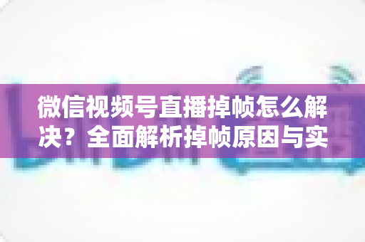 微信视频号直播掉帧怎么解决?全面解析掉帧原因与实用修复方案(2024最新指南) 微信视频号直播掉帧怎么解决?全面解析掉帧原因与实用修复方案(2024最新指南)