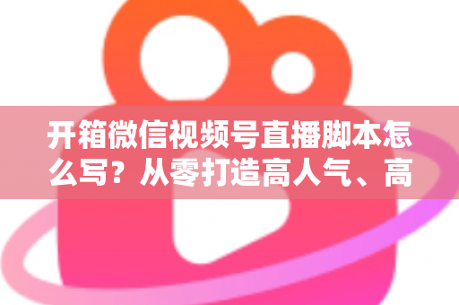 开箱微信视频号直播脚本怎么写?从零打造高人气、高转化开箱直播的实战指南 开箱微信视频号直播脚本怎么写?从零打造高人气、高转化开箱直播的实战指南