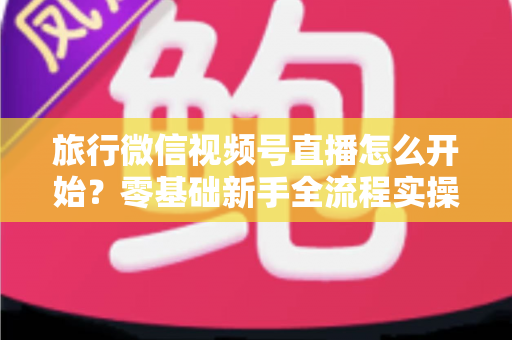 旅行微信视频号直播怎么开始?零基础新手全流程实操指南与涨粉变现技巧 旅行微信视频号直播怎么开始?零基础新手全流程实操指南与涨粉变现技巧