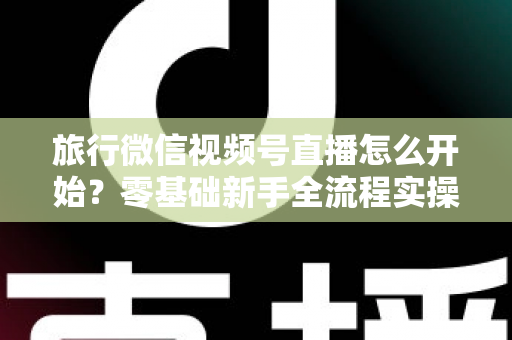 旅行微信视频号直播怎么开始?零基础新手全流程实操指南与涨粉变现技巧 旅行微信视频号直播怎么开始?零基础新手全流程实操指南与涨粉变现技巧