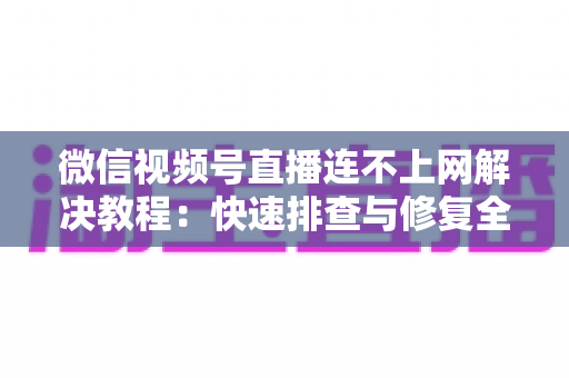 微信视频号直播连不上网解决教程：快速排查与修复全攻略