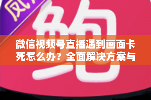 微信视频号直播遇到画面卡死怎么办?全面解决方案与实用预防指南 微信视频号直播遇到画面卡死怎么办?全面解决方案与实用预防指南