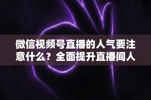 微信视频号直播的人气要注意什么?全面提升直播间人气的关键要点与实用指南 微信视频号直播的人气要注意什么?全面提升直播间人气的关键要点与实用指南