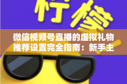 微信视频号直播的虚拟礼物推荐设置完全指南：新手主播必看，让直播收益稳步增长的实战手册
