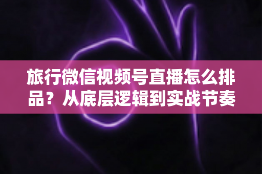 旅行微信视频号直播怎么排品?从底层逻辑到实战节奏的全流程排品攻略 旅行微信视频号直播怎么排品?从底层逻辑到实战节奏的全流程排品攻略