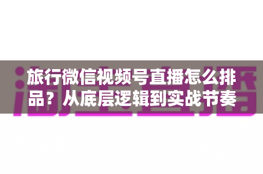 旅行微信视频号直播怎么排品?从底层逻辑到实战节奏的全流程排品攻略 旅行微信视频号直播怎么排品?从底层逻辑到实战节奏的全流程排品攻略