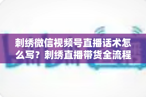 刺绣微信视频号直播话术怎么写?刺绣直播带货全流程话术模板与实战技巧大揭秘 刺绣微信视频号直播话术怎么写?刺绣直播带货全流程话术模板与实战技巧大揭秘