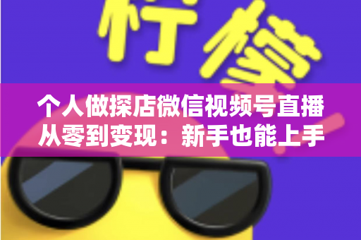 个人做探店微信视频号直播从零到变现：新手也能上手的实战全攻略